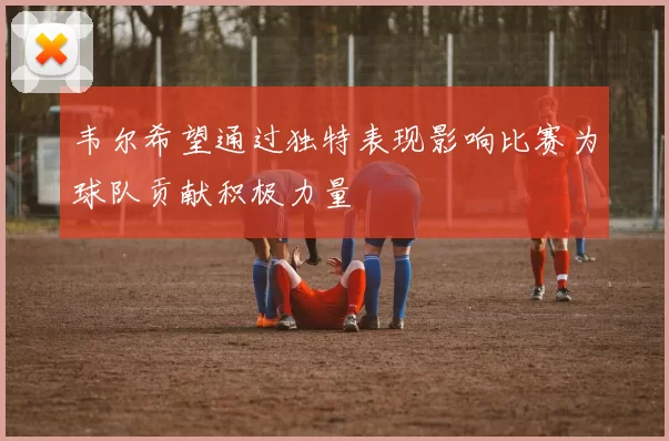 韦尔希望通过独特表现影响比赛为球队贡献积极力量
