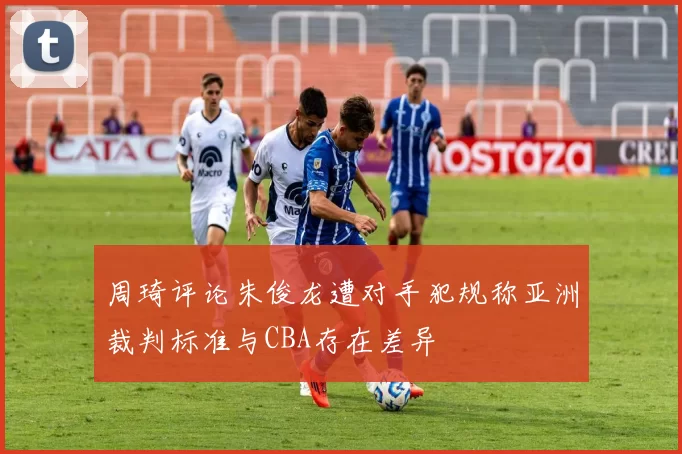 周琦评论朱俊龙遭对手犯规称亚洲裁判标准与CBA存在差异