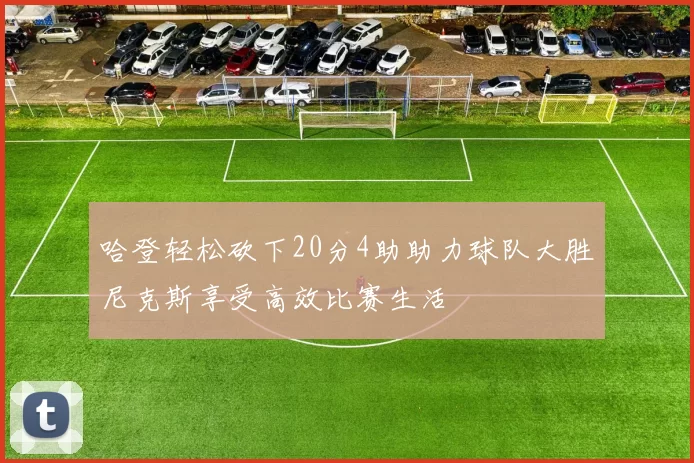 哈登轻松砍下20分4助助力球队大胜尼克斯享受高效比赛生活