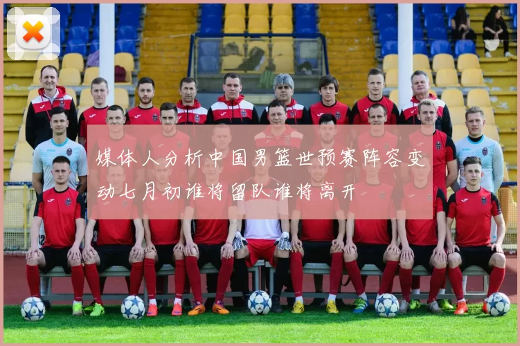 媒体人分析中国男篮世预赛阵容变动七月初谁将留队谁将离开