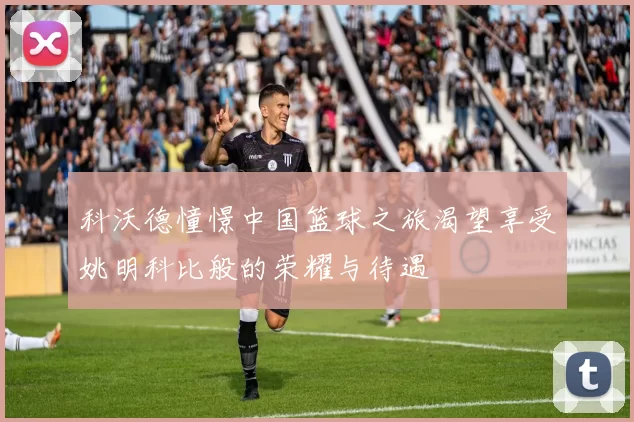 科沃德憧憬中国篮球之旅渴望享受姚明科比般的荣耀与待遇
