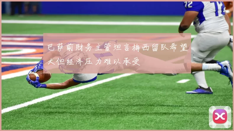 巴萨前财务主管坦言梅西留队希望大但经济压力难以承受