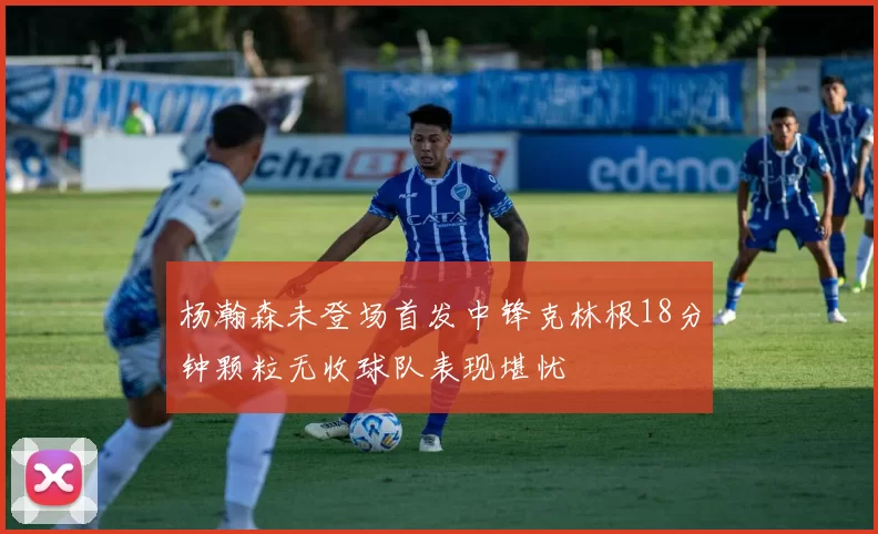 杨瀚森未登场首发中锋克林根18分钟颗粒无收球队表现堪忧