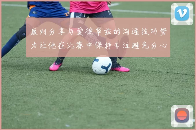 康利分享与爱德华兹的沟通技巧努力让他在比赛中保持专注避免分心