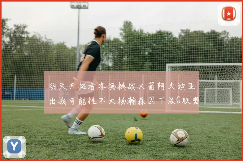 明天开拓者客场挑战火箭阿夫迪亚出战可能性不大杨瀚森因下放G联盟缺席