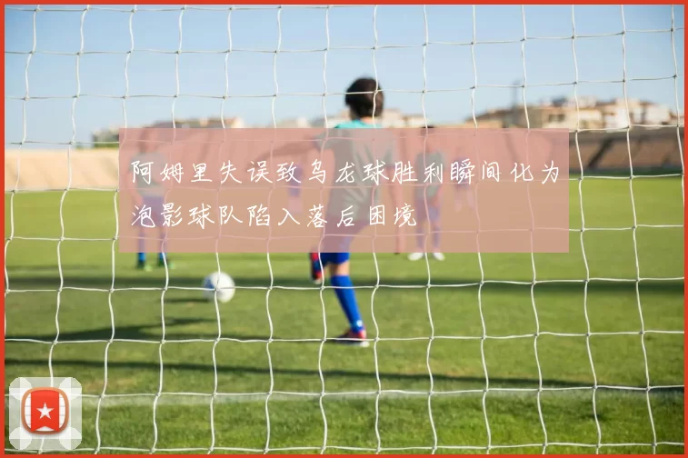阿姆里失误致乌龙球胜利瞬间化为泡影球队陷入落后困境
