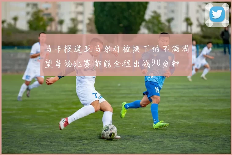 马卡报道亚马尔对被换下的不满渴望每场比赛都能全程出战90分钟