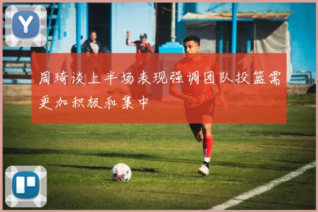 周琦谈上半场表现强调团队投篮需更加积极和集中