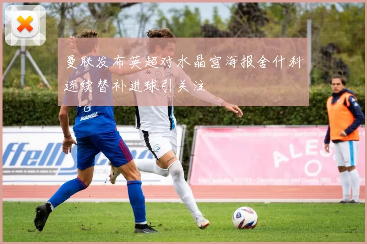 曼联发布英超对水晶宫海报舍什科连续替补进球引关注