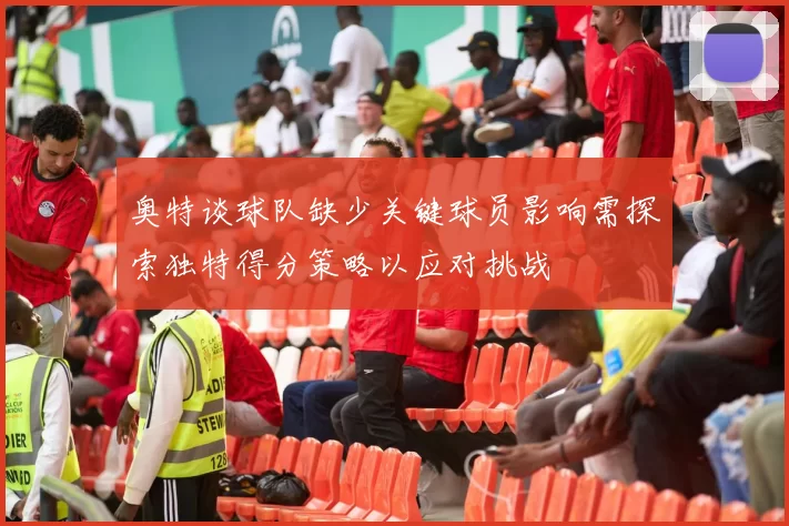奥特谈球队缺少关键球员影响需探索独特得分策略以应对挑战