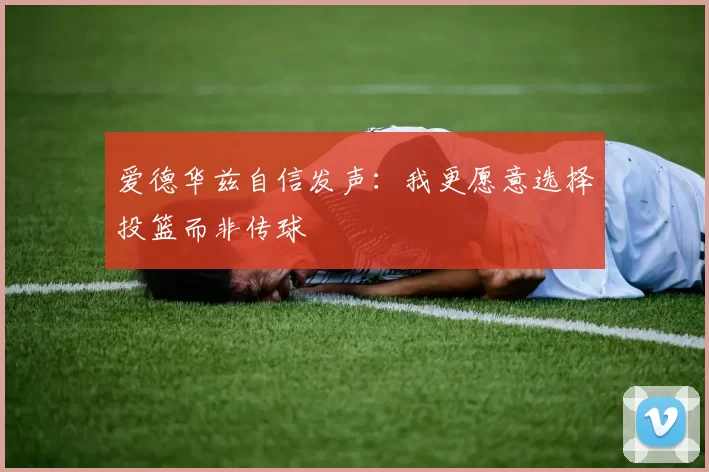 爱德华兹自信发声：我更愿意选择投篮而非传球