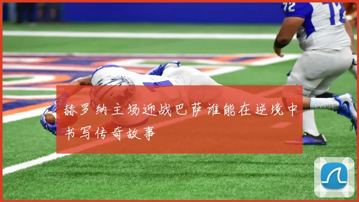 赫罗纳主场迎战巴萨谁能在逆境中书写传奇故事