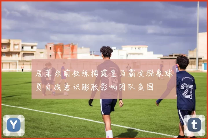 居莱尔前教练揭露皇马霸凌现象球员自我意识膨胀影响团队氛围