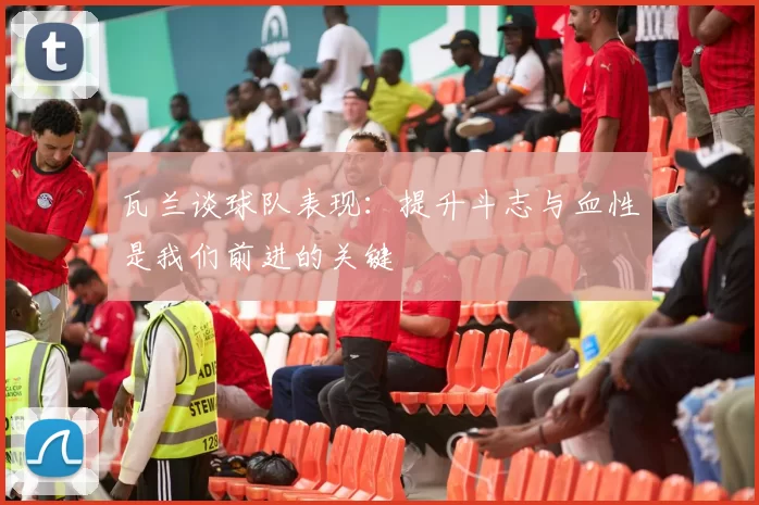 瓦兰谈球队表现：提升斗志与血性是我们前进的关键