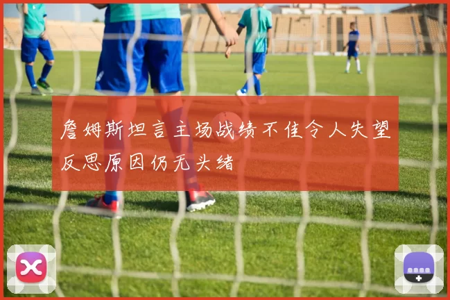 詹姆斯坦言主场战绩不佳令人失望反思原因仍无头绪